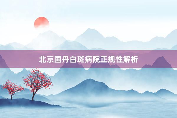 北京国丹白斑病院正规性解析