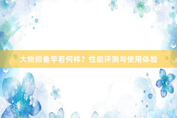 大物师鱼竿若何样？性能评测与使用体验