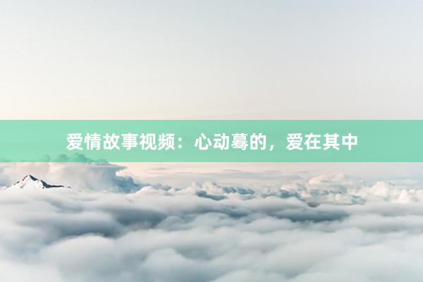 爱情故事视频:心动蓦的,爱在其中